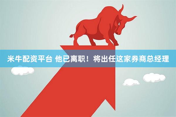 米牛配资平台 他已离职！将出任这家券商总经理