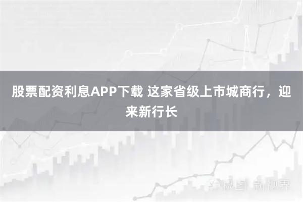 股票配资利息APP下载 这家省级上市城商行,迎来新行长