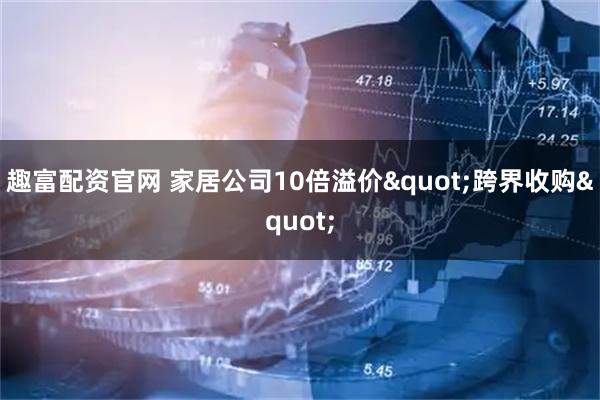 趣富配资官网 家居公司10倍溢价"跨界收购"