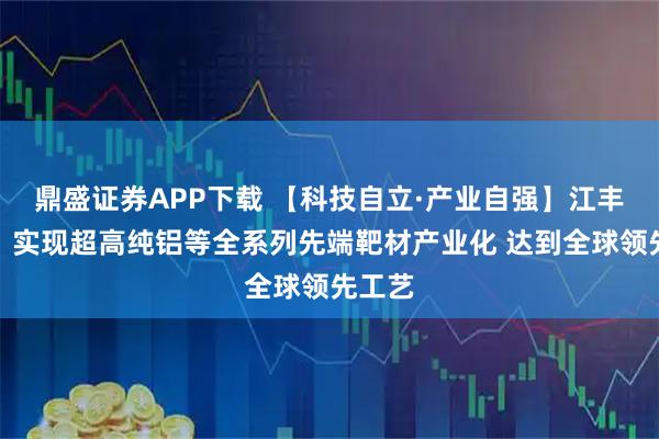 鼎盛证券APP下载 【科技自立·产业自强】江丰电子：实现超高纯铝等全系列先端靶材产业化 达到全球领先工艺