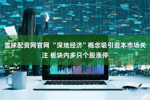 雪球配资网官网 “深地经济”概念吸引资本市场关注 板块内多只个股涨停