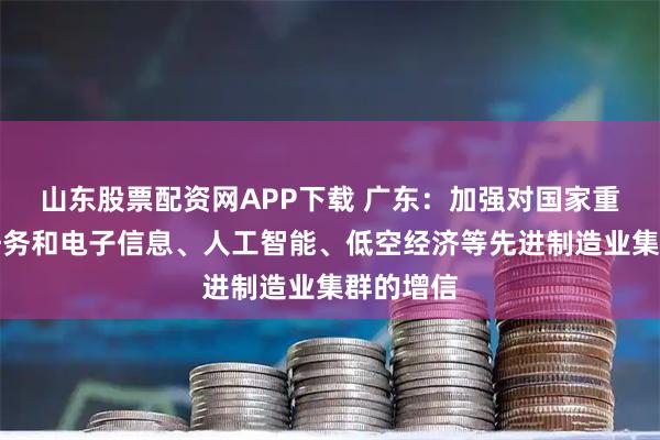 山东股票配资网APP下载 广东:加强对国家重大科技任务和电子信息、人工智能、低空经济等先进制造业集群的增信