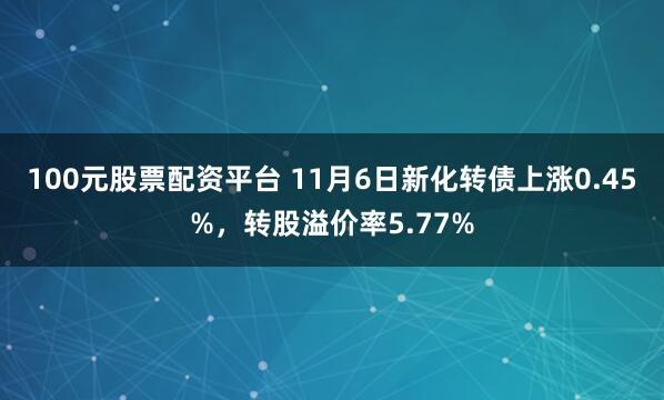 100元股票配资平台 11月6日新化转债上涨0.45%，转股溢价率5.77%