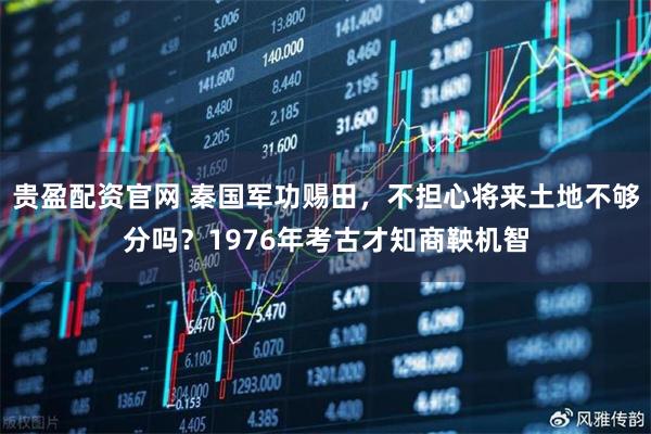 贵盈配资官网 秦国军功赐田，不担心将来土地不够分吗？1976年考古才知商鞅机智