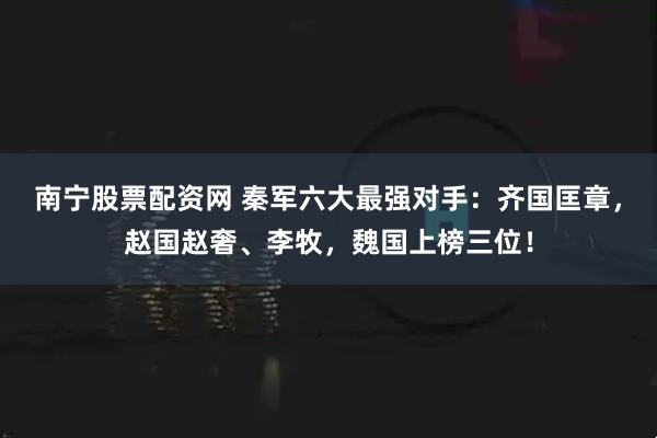 南宁股票配资网 秦军六大最强对手：齐国匡章，赵国赵奢、李牧，魏国上榜三位！