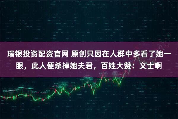 瑞银投资配资官网 原创只因在人群中多看了她一眼，此人便杀掉她夫君，百姓大赞：义士啊