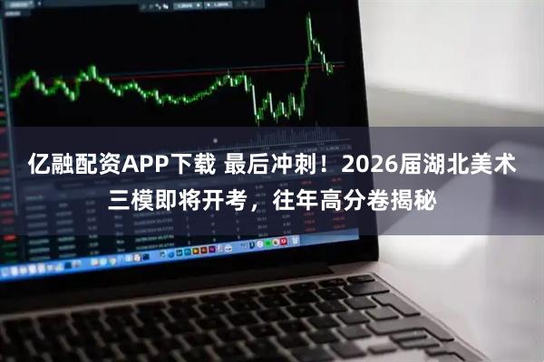 亿融配资APP下载 最后冲刺！2026届湖北美术三模即将开考，往年高分卷揭秘