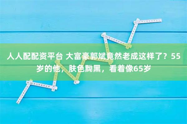人人配配资平台 大富豪郭斌竟然老成这样了?55岁的他,肤色黝黑,看着像65岁