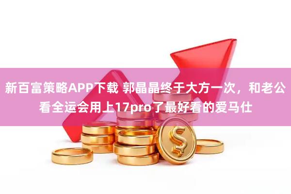 新百富策略APP下载 郭晶晶终于大方一次,和老公看全运会用上17pro了最好看的爱马仕