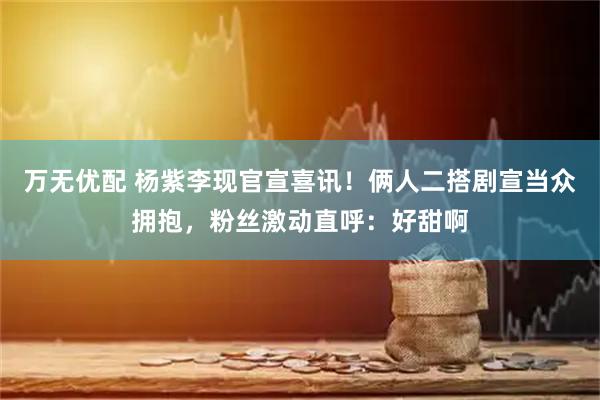 万无优配 杨紫李现官宣喜讯！俩人二搭剧宣当众拥抱，粉丝激动直呼：好甜啊