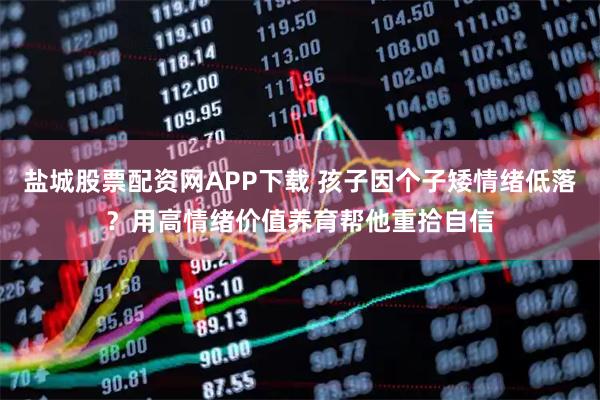 盐城股票配资网APP下载 孩子因个子矮情绪低落?用高情绪价值养育帮他重拾自信