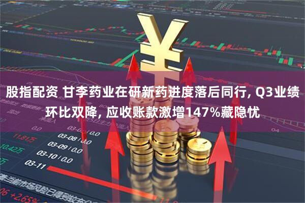 股指配资 甘李药业在研新药进度落后同行, Q3业绩环比双降, 应收账款激增147%藏隐忧