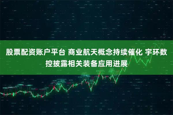 股票配资账户平台 商业航天概念持续催化 宇环数控披露相关装备应用进展