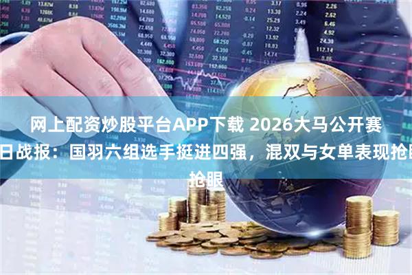 网上配资炒股平台APP下载 2026大马公开赛9日战报：国羽六组选手挺进四强，混双与女单表现抢眼