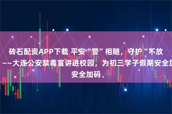 砖石配资APP下载 平安“警”相随，守护“不放假”——大连公安禁毒宣讲进校园，为初三学子假期安全加码