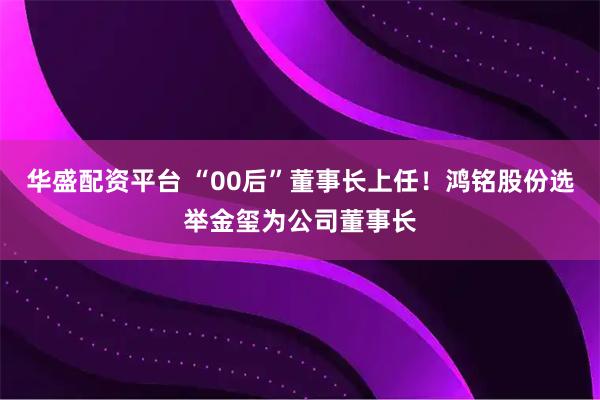 华盛配资平台 “00后”董事长上任！鸿铭股份选举金玺为公司董事长